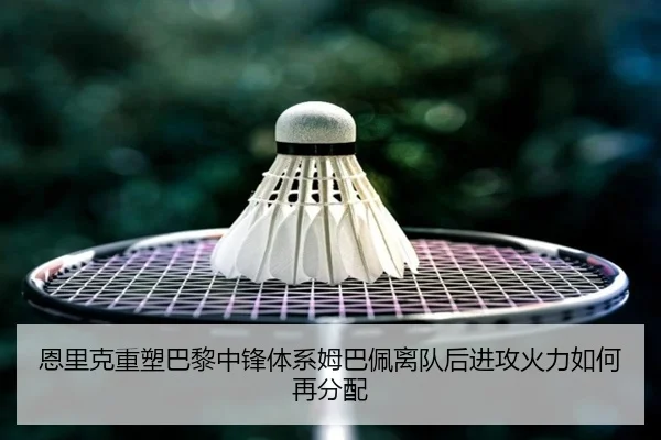 恩里克重塑巴黎中锋体系姆巴佩离队后进攻火力如何再分配